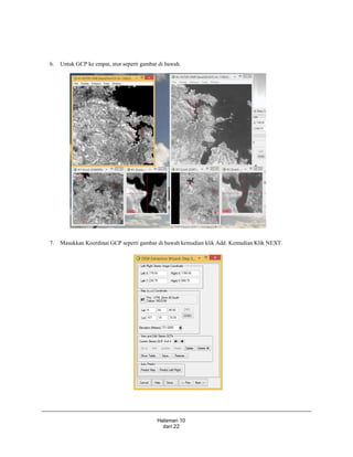 Halaman 10
dari 22
6. Untuk GCP ke empat, atur seperti gambar di bawah.
7. Masukkan Koordinat GCP seperti gambar di bawah kemudian klik Add. Kemudian Klik NEXT.
 