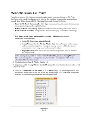 Halaman 11
dari 22
Mendefinisikan Tie Points
Tie point merupakan titik titik yang menghubungkan antara pasangan citra stereo. Tie Points
diperlukan untuk mendefinisikan geometri epipolar dan membuat citra epipolar yang nanti akan
menjadi dasar dalam ekstraksi DEM. Ada tiga pilihan pendefinisian Tie Points.
l Generate Tie Points Automatically. ENVI dapat menurunkan tie points secara otomatis, sesuai
dengan parameter pemandu yang kita tentukan.
l Define Tie Points Interactively. Pilihan ini untuk mendefinisikan tie points secara manual.
l Read Tie Points From File. Mengambil Tie Points dari file yang sudah dibuat sebelumnya.
1. Klik Generate Tie Points Automatically. Ekstraksi Tie Points secara otomatis
memerlukan empat parameter.
l Jumlah Tie Points yang akan diekstrak.
l Search Window Size dan Moving Window Size. Search Window adalah luasan
jendela pencarian tie points, sedangkan moving window adalah luasan area
pencarian tie points yang sesuai dalam search window.
l Region Elevation adalah elevasi rata rata dari area cakupan citra. Nilai ini diestimasi
dari informasi RPC
Note: meningkatkan jumlah tie points, Search Window Size, dan atau Moving Window
Size akan meningkatkan waktu pemrosesan, tapi hasilnya biasanya akan lebih baik,
akurat dan lebih dapat dipercaya.
2. Tingkatkan jumlah Search Window Size ke 101
3. tingkatkan jumlah Moving Window Size ke 19, (yang lebih besar dari resolusi spasial ASTER
sebesar 15 meter.
4. Pastikan Examine and Edit Tie Points di set ke Yes sehingga kita bisa mengeevaluasi hasil
estimasi tie points sudah akurat apa belum dan mengeditnya. Klik Next untuk melanjutkan,
ekstraksi Tie Points biasanya memerlukan waktu beberapa menit.
 