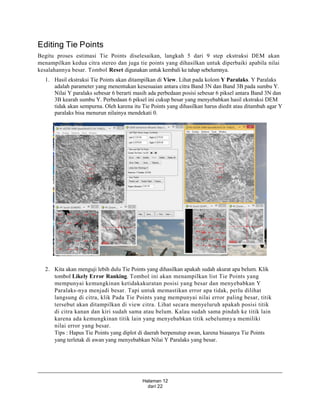 Halaman 12
dari 22
Editing Tie Points
Begitu proses estimasi Tie Points diselesaikan, langkah 5 dari 9 step ekstraksi DEM akan
menampilkan kedua citra stereo dan juga tie points yang dihasilkan untuk diperbaiki apabila nilai
kesalahannya besar. Tombol Reset digunakan untuk kembali ke tahap sebelumnya.
1. Hasil ekstraksi Tie Points akan ditampilkan di View. Lihat pada kolom Y Paralaks. Y Paralaks
adalah parameter yang menentukan kesesuaian antara citra Band 3N dan Band 3B pada sumbu Y.
Nilai Y paralaks sebesar 6 berarti masih ada perbedaan posisi sebesar 6 piksel antara Band 3N dan
3B kearah sumbu Y. Perbedaan 6 piksel ini cukup besar yang menyebabkan hasil ekstraksi DEM
tidak akan sempurna. Oleh karena itu Tie Points yang dihasilkan harus diedit atau ditambah agar Y
paralaks bisa menurun nilainya mendekati 0.
2. Kita akan menguji lebih dulu Tie Points yang dihasilkan apakah sudah akurat apa belum. Klik
tombol Likely Error Ranking. Tombol ini akan menampilkan list Tie Points yang
mempunyai kemungkinan ketidakakuratan posisi yang besar dan menyebabkan Y
Paralaks-nya menjadi besar. Tapi untuk memastikan error apa tidak, perlu dilihat
langsung di citra, klik Pada Tie Points yang mempunyai nilai error paling besar, titik
tersebut akan ditampilkan di view citra. Lihat secara menyeluruh apakah posisi titik
di citra kanan dan kiri sudah sama atau belum. Kalau sudah sama pindah ke titik lain
karena ada kemungkinan titik lain yang menyebabkan titik sebelumnya memiliki
nilai error yang besar.
Tips : Hapus Tie Points yang diplot di daerah berpenutup awan, karena biasanya Tie Points
yang terletak di awan yang menyebabkan Nilai Y Paralaks yang besar.
 