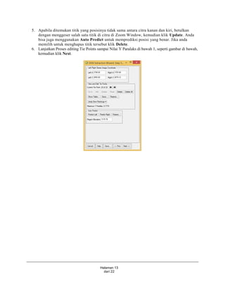 Halaman 13
dari 22
5. Apabila ditemukan titik yang posisinya tidak sama antara citra kanan dan kiri, betulkan
dengan menggeser salah satu titik di citra di Zoom Window, kemudian klik Update. Anda
bisa juga menggunakan Auto Predict untuk memprediksi posisi yang benar. Jika anda
memilih untuk menghapus titik tersebut klik Delete.
6. Lanjutkan Proses editing Tie Points sampai Nilai Y Paralaks di bawah 1, seperti gambar di bawah,
kemudian klik Next.
 