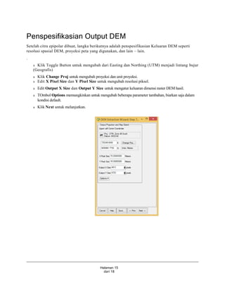 Halaman 15
dari 18
Penspesifikasian Output DEM
Setelah citra epipolar dibuat, langka berikutnya adalah penspesifikasian Keluaran DEM seperti
resolusi spasial DEM, proyeksi peta yang digunakan, dan lain – lain.
.
l Klik Toggle Button untuk mengubah dari Easting dan Northing (UTM) menjadi lintang bujur
(Geografis)
l Klik Change Proj untuk mengubah proyeksi dan unit proyeksi.
l Edit X Pixel Size dan Y Pixel Size untuk mengubah resolusi piksel.
l Edit Output X Size dan Output Y Size untuk mengatur keluaran dimensi raster DEM hasil.
l TOmbol Options memungkinkan untuk mengubah beberapa parameter tambahan, biarkan saja dalam
kondisi default.
l Klik Next untuk melanjutkan.
 