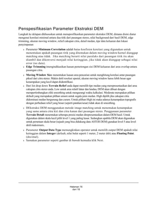 Halaman 16
dari 18
Penspesifikasian Parameter Ekstraksi DEM
Langkah ke delapan dikhususkan untuk menspesifikasikan parameter ekstraksi DEM, dimana disini diatur
mengenai korelasi minimal antara dua titik dari pasangan stereo, nilai background dari hasil DEM, edge
trimming, ukuran moving window, relief cakupan citra, detail medan, tipe data keluaran dan lokasi
penyimpanan
l Parameter Minimum Correlation adalah batas koefisien korelasi yang digunakan untuk
menentukan apakah pasangan titik yang ditemukan dalam moving window/kernel dianggap
matching atau tidak. Jika matching berarti nilai paralaks dari pasangan titik itu akan
diambil dan dikonversi menjadi nilai ketinggian, jika tidak akan dianggap sebagai nilai
error (no data).
l Edge Trimming imengindikasikan luasan pemotongan sisi DEM keluaran dari area overlap antara
pasangan citra.
l Moving Window Size menentukan luasan area pencarian untuk menghitung korelasi antar pasangan
piksel dari citra stereo. Makin detil resolusi spasial, ukuran moving window harus lebih besar agar
kenampakan yang kecil dapat diidentifikasi.
l Dari list drop down Terrain Relief anda dapat memilih tipe medan yang merepresentasikan dari area
cakupan citra stereo anda. Low untuk area relatif datar dan landau, DEM akan dibuat dengan
mempertimbangkan efek smoothing untuk mengurangi waktu kalkulasi. Moderate merupakan pilihan
default yang merupakan pilihan umum untuk segala jenis medan. High dipilih jika cakupan citra
didominasi medan bergunung dan curam. Untuk pilihan High ini maka adanya kenampakan topografis
dengan perbedaan relief yang besar (seperti patahan/sesar) tidak akan di smoothing.
l DEkstraksi DEM menggunakan metode image matching untuk menemukan kenampakan
yang sama antara citra kiri dan citra kanan dari pasangan stereo. Penggunaan parameter
Terrain Detail menentukan seberapa presisi medan direpresentasikan dalam DEM hasil. Untuk
digunakan dalam skala kecil pilih level 1 yang paling kasar. Sedangkan apabila DEM akan digunakan
untuk pemetaan skala besar (sejauh yang bisa didukung data ASTER DEM) gunakan level 5 atau level
detil maksimum..
l Parameter Output Data Type memungkinkan operator untuk memilih output DEM apakah nilai
ketinggian dalam Integer (default, nilai bulat seperti 1 meter, 2 meter dsb) atau Floating Point.
(decimal).
l Samakan parameter seperti gambar di bawah kemudia klik Next.
 