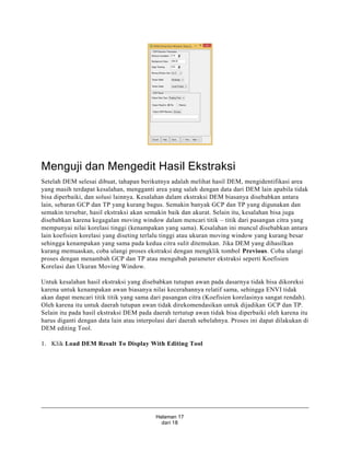Halaman 17
dari 18
Menguji dan Mengedit Hasil Ekstraksi
Setelah DEM selesai dibuat, tahapan berikutnya adalah melihat hasil DEM, mengidentifikasi area
yang masih terdapat kesalahan, mengganti area yang salah dengan data dari DEM lain apabila tidak
bisa diperbaiki, dan solusi lainnya. Kesalahan dalam ekstraksi DEM biasanya disebabkan antara
lain, sebaran GCP dan TP yang kurang bagus. Semakin banyak GCP dan TP yang digunakan dan
semakin tersebar, hasil ekstraksi akan semakin baik dan akurat. Selain itu, kesalahan bisa juga
disebabkan karena kegagalan moving window dalam mencari titik – titik dari pasangan citra yang
mempunyai nilai korelasi tinggi (kenampakan yang sama). Kesalahan ini muncul disebabkan antara
lain koefisien korelasi yang diseting terlalu tinggi atau ukuran moving window yang kurang besar
sehingga kenampakan yang sama pada kedua citra sulit ditemukan. Jika DEM yang dihasilkan
kurang memuaskan, coba ulangi proses ekstraksi dengan mengklik tombol Previous. Coba ulangi
proses dengan menambah GCP dan TP atau mengubah parameter ekstraksi seperti Koefisien
Korelasi dan Ukuran Moving Window.
Untuk kesalahan hasil ekstraksi yang disebabkan tutupan awan pada dasarnya tidak bisa dikoreksi
karena untuk kenampakan awan biasanya nilai kecerahannya relatif sama, sehingga ENVI tidak
akan dapat mencari titik titik yang sama dari pasangan citra (Koefisien korelasinya sangat rendah).
Oleh karena itu untuk daerah tutupan awan tidak direkomendasikan untuk dijadikan GCP dan TP.
Selain itu pada hasil ekstraksi DEM pada daerah tertutup awan tidak bisa diperbaiki oleh karena itu
harus diganti dengan data lain atau interpolasi dari daerah sebelahnya. Proses ini dapat dilakukan di
DEM editing Tool.
1. Klik Load DEM Result To Display With Editing Tool
 