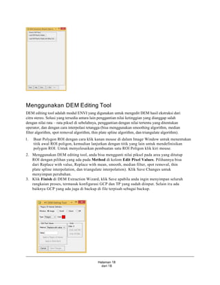 Halaman 18
dari 18
Menggunakan DEM Editing Tool
DEM editing tool adalah modul ENVI yang digunakan untuk mengedit DEM hasil ekstraksi dari
citra stereo. Solusi yang tersedia antara lain penggantian nilai ketinggian yang dianggap salah
dengan nilai rata – rata piksel di sebelahnya, penggantian dengan nilai tertentu yang ditentukan
operator, dan dengan cara interpolasi tetangga (bisa menggunakan smoothing algorithm, median
filter algorithm, spot removal algorithm, thin plate spline algorithm, dan triangulate algorithm).
1. Buat Polygon ROI dengan cara klik kanan mouse di dalam Image Window untuk menentukan
titik awal ROI poligon, kemudian lanjutkan dengan titik yang lain untuk mendefinisikan
polygon ROI. Untuk menyelesaikan pembuatan satu ROI Poligon klik kiri mouse.
2. Menggunakan DEM editing tool, anda bisa mengganti nilai piksel pada area yang ditutup
ROI dengan pilihan yang ada pada Method di kolom Edit Pixel Values. Pilihannya bisa
dari Replace with value, Replace with mean, smooth, median filter, spot removal, thin
plate spline interpolation, dan triangulate interpolation). Klik Save Changes untuk
menyimpan perubahan.
3. Klik Finish di DEM Extraction Wizard, klik Save apabila anda ingin menyimpan seluruh
rangkaian proses, termasuk konfigurasi GCP dan TP yang sudah diinput. Selain itu ada
baiknya GCP yang ada juga di backup di file terpisah sebagai backup.
 