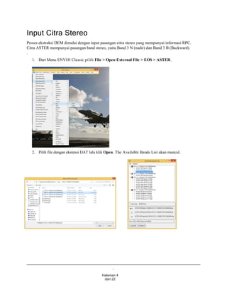 .
Halaman 4
dari 22
Input Citra Stereo
Proses ekstraksi DEM dimulai dengan input pasangan citra stereo yang mempunyai informasi RPC.
Citra ASTER mempunyai pasangan band stereo, yaitu Band 3 N (nadir) dan Band 3 B (Backward).
.
1. Dari Menu ENVI® Classic pilih File > Open External File > EOS > ASTER.
2. Pilih file dengan ekstensi DAT lalu klik Open. The Available Bands List akan muncul.
 