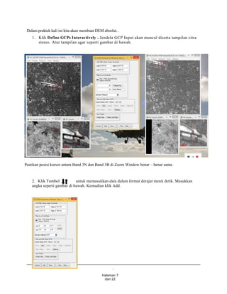 .
Halaman 7
dari 22
Dalam praktek kali ini kita akan membuat DEM absolut. .
1. Klik Define GCPs Interactively . Jendela GCP Input akan muncul diserta tampilan citra
stereo. Atur tampilan agar seperti gambar di bawah.
Pastikan posisi kursor antara Band 3N dan Band 3B di Zoom Window benar – benar sama.
2. Klik Tombol untuk memasukkan data dalam format derajat menit detik. Masukkan
angka seperti gambar di bawah. Kemudian klik Add.
 