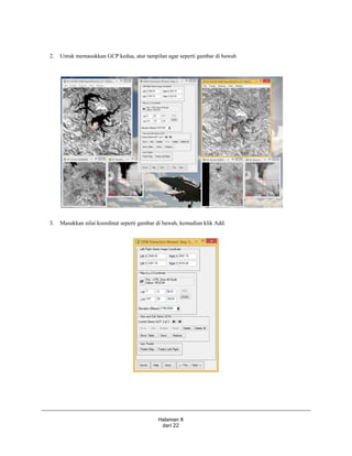 Halaman 8
dari 22
2. Untuk memasukkan GCP kedua, atur tampilan agar seperti gambar di bawah
3. Masukkan nilai koordinat seperti gambar di bawah, kemudian klik Add.
 