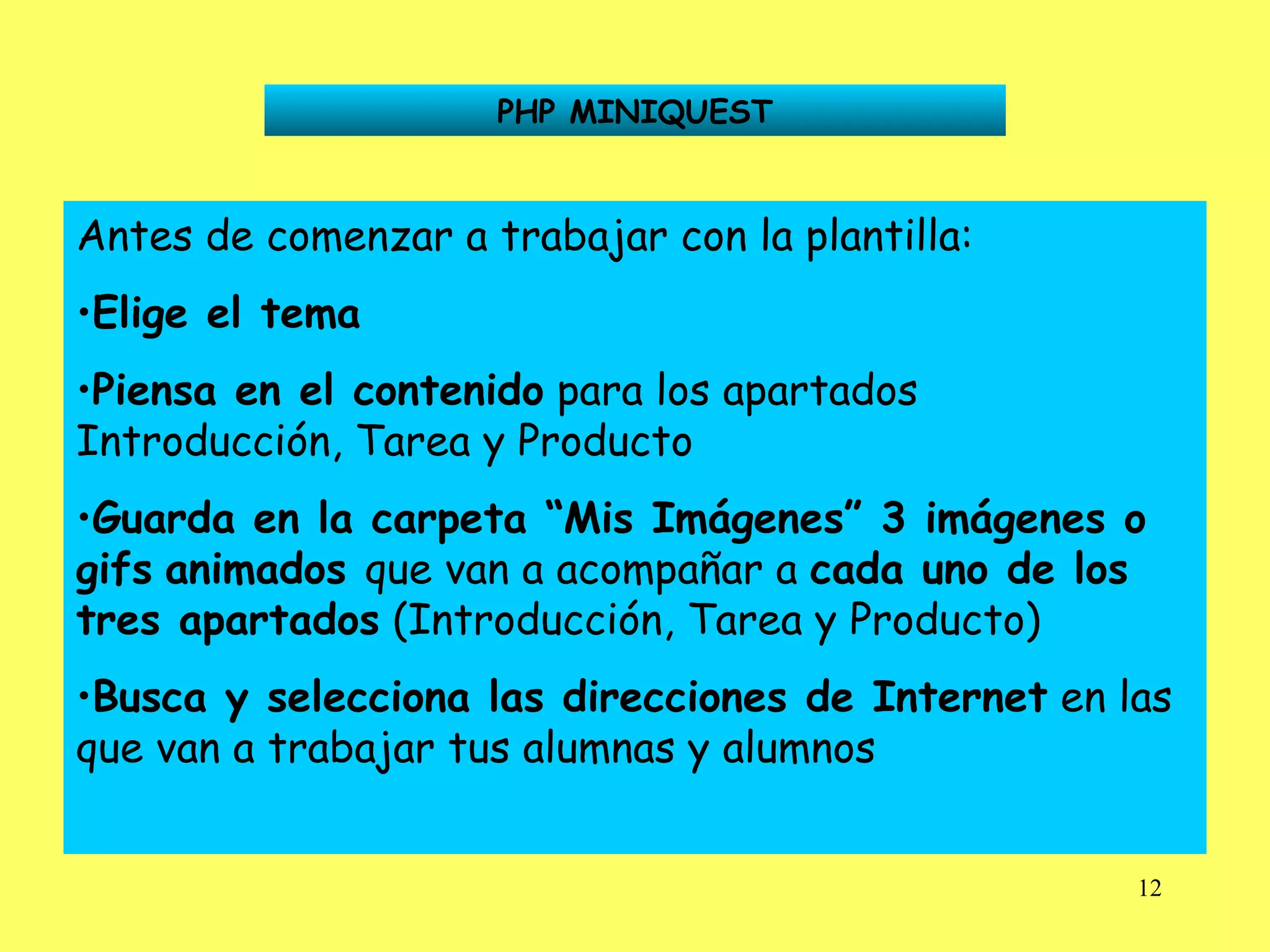 PHP MINIQUEST Antes de comenzar a trabajar con la plantilla: Elige el tema Piensa en el contenido  para los apartados Introducción, Tarea y Producto Guarda en la carpeta “Mis Imágenes” 3 imágenes o gifs   animados  que van a acompañar a  cada uno de los   tres apartados  (Introducción, Tarea y Producto)  Busca y selecciona las direcciones de Internet  en las que van a trabajar tus alumnas y alumnos 