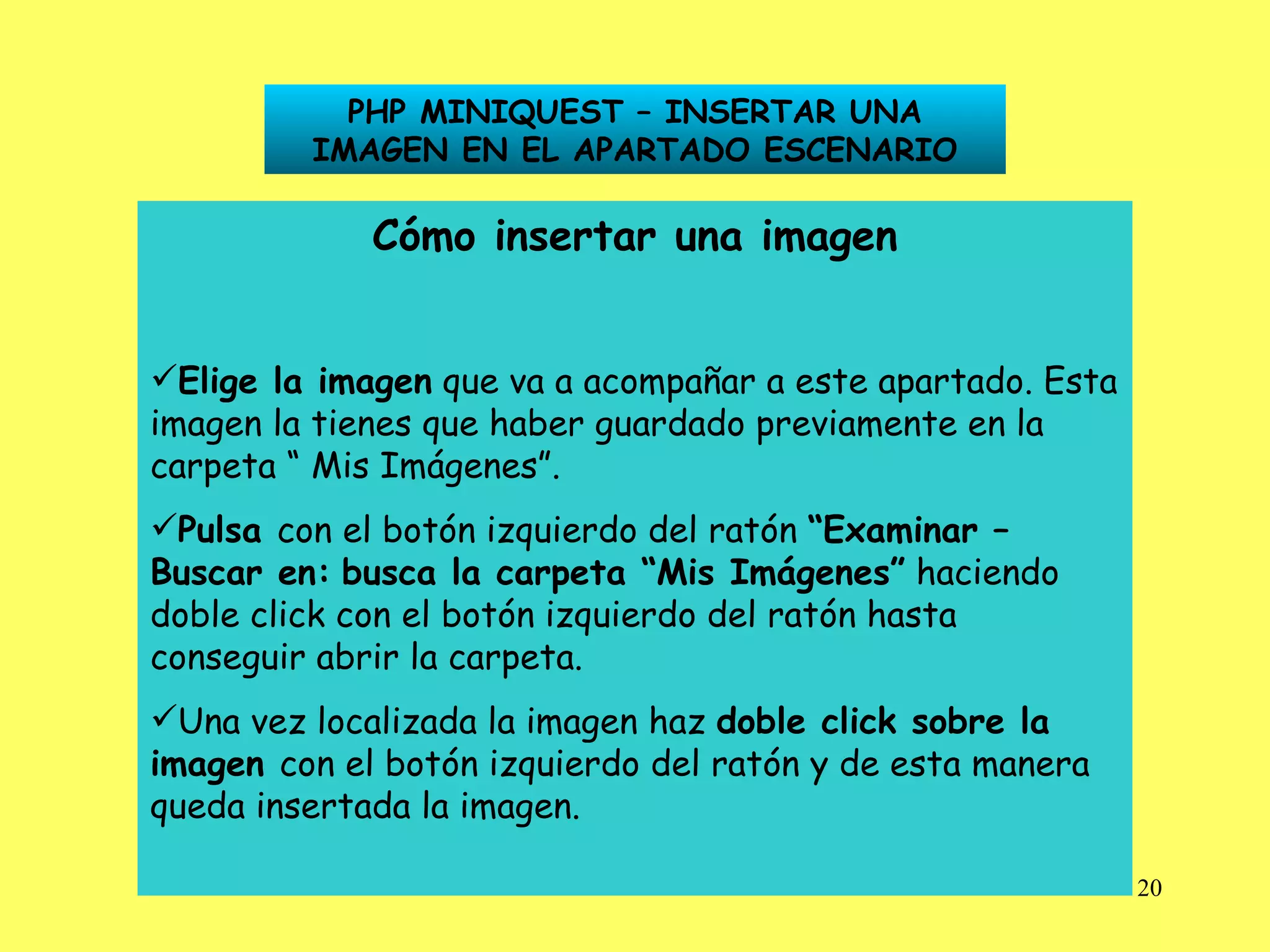 PHP MINIQUEST – INSERTAR UNA IMAGEN EN EL APARTADO ESCENARIO Cómo insertar una imagen Elige la imagen  que va a acompañar a este apartado. Esta imagen la tienes que haber guardado previamente en la carpeta “ Mis Imágenes”. Pulsa  con el botón izquierdo del ratón  “Examinar –   Buscar en:   busca la carpeta “Mis Imágenes”  haciendo doble click con el botón izquierdo del ratón hasta conseguir abrir la carpeta. Una vez localizada la imagen haz  doble click sobre la   imagen  con el botón izquierdo del ratón y de esta manera queda insertada la imagen. 