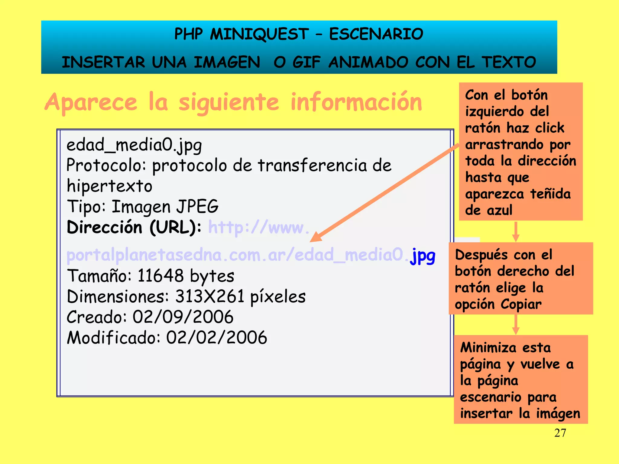 Aparece la siguiente información Dirección (URL):   http:// www . portalplanetasedna .com. ar /edad_media0. jpg Con el botón izquierdo del ratón haz click arrastrando por toda la dirección hasta que aparezca teñida de azul Después con el botón derecho del ratón elige la opción Copiar Minimiza esta página y vuelve a la página escenario para insertar la imágen PHP MINIQUEST – ESCENARIO INSERTAR UNA IMAGEN  O GIF ANIMADO CON EL TEXTO edad_media0.jpg Protocolo: protocolo de transferencia de hipertexto Tipo: Imagen JPEG Dirección (URL):   http:// www . portalplanetasedna .com. ar /edad_media0. jpg   Tamaño: 11648 bytes Dimensiones: 313X261 píxeles Creado: 02/09/2006 Modificado: 02/02/2006 