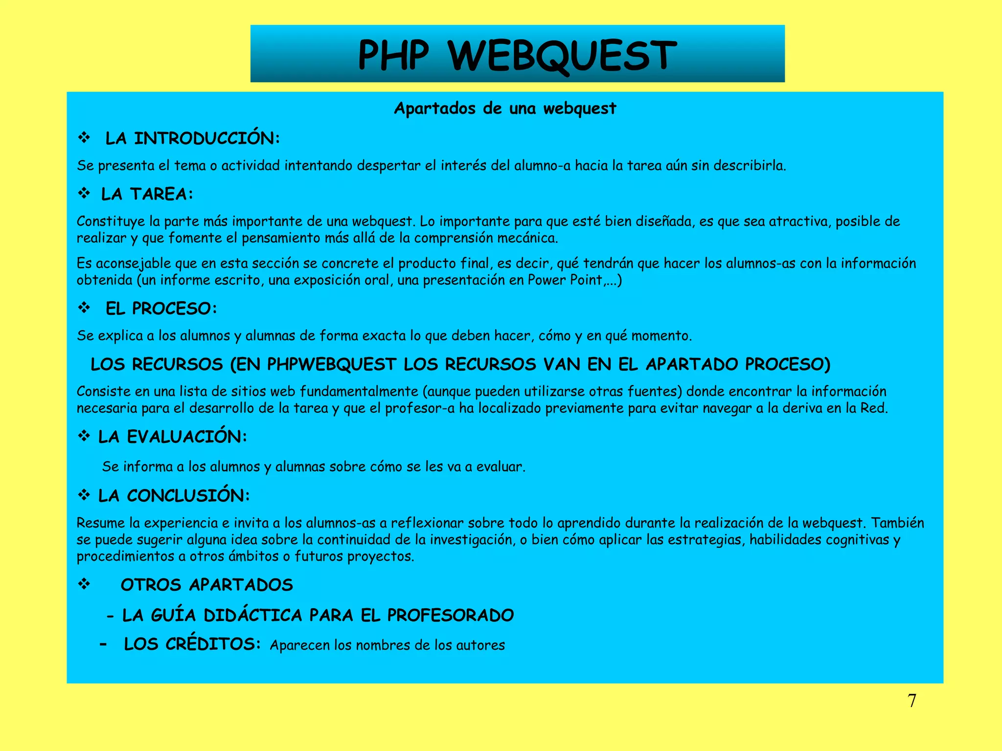 PHP WEBQUEST Apartados de una webquest LA INTRODUCCIÓN: Se presenta el tema o actividad intentando despertar el interés del alumno-a hacia la tarea aún sin describirla.    LA TAREA: Constituye la parte más importante de una webquest. Lo importante para que esté bien diseñada, es que sea atractiva, posible de realizar y que fomente el pensamiento más allá de la comprensión mecánica. Es aconsejable que en esta sección se concrete el producto final, es decir, qué tendrán que hacer los alumnos-as con la información obtenida (un informe escrito, una exposición oral, una presentación en Power Point,...) EL PROCESO: Se explica a los alumnos y alumnas de forma exacta lo que deben hacer, cómo y en qué momento. LOS RECURSOS (EN PHPWEBQUEST LOS RECURSOS VAN EN EL APARTADO PROCESO) Consiste en una lista de sitios web fundamentalmente (aunque pueden utilizarse otras fuentes) donde encontrar la información necesaria para el desarrollo de la tarea y que el profesor-a ha localizado previamente para evitar navegar a la deriva en la Red. LA EVALUACIÓN: Se informa a los alumnos y alumnas sobre cómo se les va a evaluar. LA CONCLUSIÓN: Resume la experiencia e invita a los alumnos-as a reflexionar sobre todo lo aprendido durante la realización de la webquest. También se puede sugerir alguna idea sobre la continuidad de la investigación, o bien cómo aplicar las estrategias, habilidades cognitivas y procedimientos a otros ámbitos o futuros proyectos. OTROS APARTADOS - LA GUÍA DIDÁCTICA PARA EL PROFESORADO -  LOS CRÉDITOS:  Aparecen los nombres de los autores   