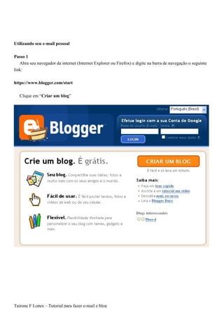 Utilizando seu e-mail pessoal

Passo 1
   Abra seu navegador da internet (Internet Explorer ou Firefox) e digite na barra de navegação o seguinte
link:

https://www.blogger.com/start

   Clique em “Criar um blog”




Tairone F Lopes – Tutorial para fazer e-mail e blog
 