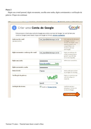 Passo 2
   Digite seu e-mail pessoal, digite novamente, escolha uma senha, digite corretamente a verificação de
palavra. Clique em continuar.




Tairone F Lopes – Tutorial para fazer e-mail e blog
 