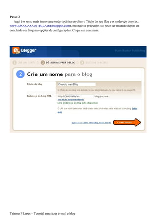 Passo 3
   Aqui é o passo mais importante onde você ira escolher o Titulo do seu blog e o endereço dele (ex.:
www.ESCOLASAINTHILAIRE.blogspot.com), mas não se preocupe isto pode ser mudado depois de
concluido seu blog nas opções de configurações. Clique em continuar.




Tairone F Lopes – Tutorial para fazer e-mail e blog
 