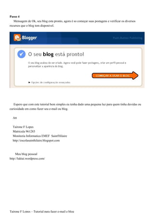Passo 4
   Mensagem de Ok, seu blog esta pronto, agora é so começar suas postagens e verificar os diversos
recursos que o blog tem disponivel.




   Espero que com este tutorial bem simples eu tenha dado uma pequena luz para quem tinha duvidas ou
curiosidade em como fazer seu e-mail ou blog.

  Att

  Tairone F Lopes
  Matricula 961283
  Monitoria Informatica EMEF Saint'Hilaire
  http://escolasainthilaire.blogspot.com



     Meu blog pessoal
http://luktai.wordpress.com/




Tairone F Lopes – Tutorial para fazer e-mail e blog
 