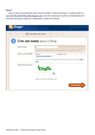 Passo 3
   Aqui é o passo mais importante onde você ira escolher o Titulo do seu blog e o endereço dele (ex.:
www.ESCOLASAINTHILAIRE.blogspot.com), mas não se preocupe isto pode ser mudado depois de
concluido seu blog nas opções de configurações. Clique em continuar.




Tairone F Lopes – Tutorial para fazer e-mail e blog
 