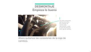 DESMONTAJE
Empieza lo bueno
Ahora quitamos las conexiones de la caja de
cambios.
Las otras conexiones
que hay que retirar
son el sensor de
marcha atrás,
desconectar y quitar
el motor de arranque
de la caja de cambios.
!
 