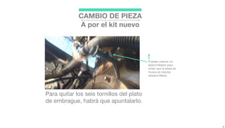 Para quitar los seis tornillos del plato
de embrague, habrá que apuntalarlo.
Puedes colocar un
destornillador para
evitar que la pieza se
mueva al intentar
desatornillarla.
!
CAMBIO DE PIEZA
A por el kit nuevo
 
