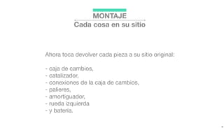 Ahora toca devolver cada pieza a su sitio original:
- caja de cambios,
- catalizador,
- conexiones de la caja de cambios,
- palieres,
- amortiguador,
- rueda izquierda
- y batería.
MONTAJE
Cada cosa en su sitio
 