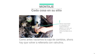 Como antes vaciamos la caja de cambios, ahora
hay que volver a rellenarla con valvulina.
Hemos improvisado
un mecanismo con
media botella de
plástico y un tubo que
la comunica con el
oriﬁcio de relleno de la
caja.
!
MONTAJE
Cada cosa en su sitio
 