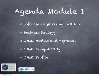 Agenda Module 1
                      Software Engineering Institute

                      Business Strategy

                      CMMI Models and Appraisal

                      CMMI Compatibility

                      CMMI Profile


                           !

martedì 6 marzo 12
 