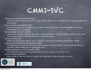 CMMI-SVC
       Strategic Service Management (STSM):
            deciding what services you should be providing, making them standard, and letting people know
            about them
       Service System Development (SSD):
            making sure you have everything you need to deliver services, including people, processes,
            consumables, and equipment
       Service System Transition (SST):
            getting new systems in place, changing existing systems, or retiring obsolete systems, —all while
            making sure nothing goes terribly wrong with the service
       Service Delivery (SD):
            setting up agreements, taking care of service requests, and operating the service system
       Capacity and Availability Management (CAM):
            making sure you have enough of the resources you need to deliver services and that they are
            available when needed—at an appropriate cost
       Incident Resolution and Prevention (IRP):
            handling what goes wrong—and preventing it from going wrong if you can
       Service Continuity (SCON):
            being ready to recover from a disaster and get back to delivering your service




                                          !

martedì 6 marzo 12
 