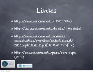 Links
                     http://www.sei.cmu.edu/ (SEI Site)

                     http://www.sei.cmu.edu/tools/ (Models)

                     http://www.sei.cmu.edu/cmmi/
                     casestudies/profiles/pdfs/upload/
                     2011SeptCMMI-2.pdf (CMMI Profile)

                     http://sas.sei.cmu.edu/pars/pars.aspx
                     (Pars)


                               !

martedì 6 marzo 12
 