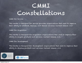 CMMI
                              Constellations
                     CMMI for Service


                     This model is designed for service provider organizations that want to improve
                     their ability to establish, manage, and deliver services. Current release v1.3


                     CMMI for Acquisition


                     This model is designed for acquisition organizations that want to improve their
                     ability to acquire products and services. Current release v1.3.


                     CMMI for Development


                     This model is designed for development organizations that want to improve their
                     ability to develop products and services. Current release v1.3.




                                            !

martedì 6 marzo 12
 
