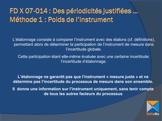 L’étalonnage consiste à comparer l’instrument avec des étalons (cf. définitions),
permettant alors de déterminer la participation de l’instrument de mesure dans
l’incertitude globale.
Cette participation étant elle-même évaluée avec une certaine incertitude:
l’incertitude d’étalonnage.

L’étalonnage ne garantit pas que l’instrument « mesure juste » et ne
détermine pas l’incertitude du processus de mesure dans son ensemble.
Il donne une information sur l’instrument uniquement, sans tenir compte
de tous les autres facteurs du processus

 