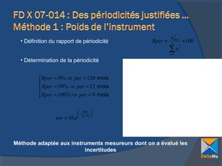 • Définition du rapport de périodicité

Rper =

2
uinst
n

∑u
i =1

× 100

2
i

• Détermination de la périodicité

 Rper = 0% ⇒ per = 120 mois

 Rper = 50% ⇒ per = 12 mois
 Rper = 100% ⇒ per = 0 mois


per = 10.e

 Rper 
−
÷
 21,715 

Méthode adaptée aux instruments mesureurs dont on a évalué les
incertitudes

 