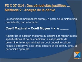 Le coefficient maximal est obtenu, à partir de la distribution
précédente, par la formule :

Coeff Maximal = Coeff Moyen + k. σ

DISTRIBUTION

A partir de la position mesurée du calibre par rapport à ses
spécifications et de ce coefficient, il est possible de
déterminer le temps minimal au bout duquel le calibre
risque d’être arrivé à sa limite d’usure et de définir, ainsi, la
périodicité optimale.

 