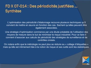 L’optimisation des périodicité d’étalonnage recouvre plusieurs techniques qu’il
convient de mettre en œuvre en fonction des cas. Sachant qu’elles peuvent être
également associées.
Une stratégie d’optimisation commence par une étude préalable de l’utilisation des
moyens de mesure dans le but de minimiser le risque industriel. Pour ce faire il
convient d’associer aux calculs de périodicité des stratégies de surveillance et de
contrôles croisés.
On notera enfin que la métrologie ne peut plus se réduire au « collage d’étiquettes »
mais qu’elle est intimement liée à la notion de risque et ses outils sont les statistiques.

 