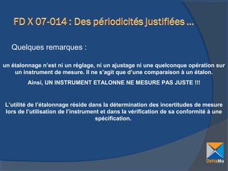 Quelques remarques :
un étalonnage n’est ni un réglage, ni un ajustage ni une quelconque opération sur
un instrument de mesure. Il ne s’agit que d’une comparaison à un étalon.
Ainsi, UN INSTRUMENT ETALONNE NE MESURE PAS JUSTE !!!

L’utilité de l’étalonnage réside dans la détermination des incertitudes de mesure
lors de l’utilisation de l’instrument et dans la vérification de sa conformité à une
spécification.

 