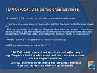 ISO 9001 [3], § 7.6 : Maîtrise des dispositifs de surveillance et de mesure
…
Lorsqu’il est nécessaire d’assurer des résultats valables, les équipements de mesure doivent
être :
• Étalonnés ou vérifiés à intervalle spécifié ou avant leur utilisation, par rapport à des étalons
de mesure reliés à des étalons de mesure internationaux ou nationaux (lorsque ces étalons
n’existent pas, la référence utilisée pour l’étalonnage doit faire l’objet d’un enregistrement ;
•…
• Identifiés afin de pouvoir déterminer la validité de l’étalonnage
•…
NOTE : pour des conseils se référer à l’ISO 10012

L’ISO 9001 ne fait pas état d’une périodicité particulière, ce qui
signifie que la « traditionnelle » valeur de douze mois n’est en aucun
cas une exigence normative.
De plus, l’étalonnage n’est imposé que lorsque la « nécessité
d’assurer des résultats valables » est demandée !

 