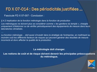 Fascicule FD X 07-007 - Conclusion :
§ 4.2 Implication de la fonction métrologie dans la fonction de production
Les métrologues ne doivent plus se considérer comme « les gardiens du temple », chargés
uniquement d’étalonner ou de vérifier périodiquement des équipements de mesure dans leurs
laboratoires climatisés.
…
La fonction métrologie… doit aussi s’investir dans la stratégie de l’entreprise, en maîtrisant au
moindre coût les différents facteurs de risques qui peuvent générer des résultats de mesure
incorrects et donc affecter la qualité de la production.

La métrologie doit changer.
Les notions de coût et de risque doivent devenir les principales préoccupations
du métrologue.

 