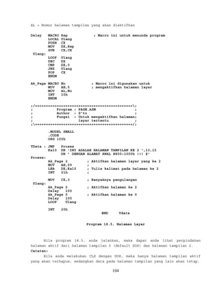 AL = Nomor halaman tampilan yang akan diaktifkan
Delay MACRO Rep ; Macro ini untuk menunda program
LOCAL Ulang
PUSH CX
MOV DX,Rep
SUB CX,CX
Ulang:
LOOP Ulang
DEC DX
CMP DX,0
JNZ Ulang
POP CX
ENDM
Ak_Page MACRO No ; Macro ini digunakan untuk
MOV AH,5 ; mengaktifkan halaman layar
MOV AL,No
INT 10h
ENDM
;/=============================================;
; Program : PAGE.ASM ;
; Author : S’to ;
; Fungsi : Untuk mengaktifkan halaman;
; layar tertentu ;
;=============================================/;
.MODEL SMALL
.CODE
ORG 100h
TData : JMP Proses
Kal0 DB 'INI ADALAH HALAMAN TAMPILAN KE 2 ',13,10
DB ' DENGAN ALAMAT AWAL B800:1000h !!! $'
Proses:
Ak_Page 2 ; Aktifkan halaman layar yang ke 2
MOV AH,09 ;
LEA DX,Kal0 ; Tulis kalimat pada halaman ke 2
INT 21h ;
MOV CX,3 ; Banyaknya pengulangan
Ulang:
Ak_Page 2 ; Aktifkan halaman ke 2
Delay 100
Ak_Page 0 ; Aktifkan halaman ke 0
Delay 100
LOOP Ulang
INT 20h
END Tdata
Program 18.5. Halaman Layar
Bila program 18.5. anda jalankan, maka dapat anda lihat perpindahan
halaman aktif dari halaman tampilan 0 (default DOS) dan halaman tampilan 2.
Catatan:
Bila anda melakukan CLS dengan DOS, maka hanya halaman tampilan aktif
yang akan terhapus, sedangkan data pada halaman tampilan yang lain akan tetap.
104
 