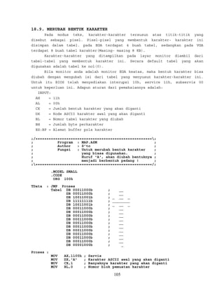 18.9. MERUBAH BENTUK KARAKTER
Pada modus teks, karakter-karakter tersusun atas titik-titik yang
disebut sebagai pixel. Pixel-pixel yang membentuk karakter- karakter ini
disimpan dalam tabel. pada EGA terdapat 4 buah tabel, sedangkan pada VGA
terdapat 8 buah tabel karakter(Masing- masing 8 KB).
Karakter-karakter yang ditampilkan pada layar monitor diambil dari
tabel-tabel yang membentuk karakter ini. Secara default tabel yang akan
digunakan adalah tabel ke nol(0).
Bila monitor anda adalah monitor EGA keatas, maka bentuk karakter bisa
diubah dengan mengubah isi dari tabel yang menyusun karakter-karakter ini.
Untuk itu BIOS telah menyediakan interupsi 10h, service 11h, subservis 00
untuk keperluan ini. Adapun aturan dari pemakaiannya adalah:
INPUT:
AH = 11h
AL = 00h
CX = Jumlah bentuk karakter yang akan diganti
DX = Kode ASCII karakter awal yang akan diganti
BL = Nomor tabel karakter yang diubah
BH = Jumlah byte perkarakter
ES:BP = Alamat buffer pola karakter
;/=====================================================;
; Program : MAP.ASM ;
; Author : S’to ;
; Fungsi : Untuk merubah bentuk karakter ;
; yang biasa digunakan. ;
; Huruf 'A', akan diubah bentuknya ;
; menjadi berbentuk pedang ! ;
;=====================================================/;
.MODEL SMALL
.CODE
ORG 100h
TData : JMP Proses
Tabel DB 00011000b ; __
DB 00011000b ; __
DB 10011001b ; _ __ _
DB 11111111b ; ________
DB 10011001b ; _ __ _
DB 00011000b ; __
DB 00011000b ; __
DB 00011000b ; __
DB 00011000b ; __
DB 00011000b ; __
DB 00011000b ; __
DB 00011000b ; __
DB 00011000b ; __
DB 00011000b ; __
DB 00011000b ; __
DB 00001000b ; _
Proses :
MOV AX,1100h ; Servis
MOV DX,'A' ; Karakter ASCII awal yang akan diganti
MOV CX,1 ; Banyaknya karakter yang akan diganti
MOV BL,0 ; Nomor blok pemuatan karakter
105
 