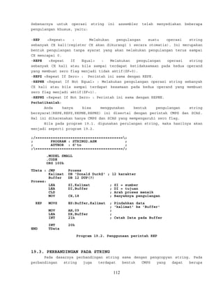 Sebenarnya untuk operasi string ini assembler telah menyediakan beberapa
pengulangan khusus, yaitu:
-REP <Repeat> : Melakukan pengulangan suatu operasi string
sebanyak CX kali(register CX akan dikurangi 1 secara otomatis). Ini merupakan
bentuk pengulangan tanpa syarat yang akan melakukan pengulangan terus sampai
CX mencapai 0.
-REPE <Repeat If Equal> : Melakukan pengulangan operasi string
sebanyak CX kali atau bila sampai terdapat ketidaksamaan pada kedua operand
yang membuat zero flag menjadi tidak aktif(ZF=0).
-REPZ <Repeat If Zero> : Perintah ini sama dengan REPE.
-REPNE <Repeat If Not Equal> : Melakukan pengulangan operasi string sebanyak
CX kali atau bila sampai terdapat kesamaan pada kedua operand yang membuat
zero flag menjadi aktif(ZF=1).
-REPNZ <Repeat If Not Zero> : Perintah ini sama dengan REPNE.
Perhatikanlah:
Anda hanya bisa menggunakan bentuk pengulangan string
bersyarat(REPE,REPZ,REPNE,REPNZ) ini disertai dengan perintah CMPS dan SCAS.
Hal ini dikarenakan hanya CMPS dan SCAS yang mempengaruhi zero flag.
Bila pada program 19.1. digunakan perulangan string, maka hasilnya akan
menjadi seperti program 19.2.
;/========================================;
; PROGRAM : STRING2.ASM ;
; AUTHOR : S’to ;
;========================================/;
.MODEL SMALL
.CODE
ORG 100h
TData : JMP Proses
Kalimat DB 'Donald Duck$' ; 12 karakter
Buffer DB 12 DUP(?)
Proses:
LEA SI,Kalimat ; SI = sumber
LEA DI,Buffer ; DI = tujuan
CLD ; Arah proses menaik
MOV CX,18 ; Banyaknya pengulangan
REP MOVS ES:Buffer,Kalimat ; Pindahkan data
; 'kalimat' ke 'Buffer'
MOV AH,09 ;
LEA DX,Buffer ;
INT 21h ; Cetak Data pada Buffer
INT 20h
END TData
Program 19.2. Penggunaan perintah REP
19.3. PERBANDINGAN PADA STRING
Pada dasarnya perbandingan string sama dengan pengcopyan string. Pada
perbandingan string juga terdapat bentuk CMPS yang dapat berupa
112
 