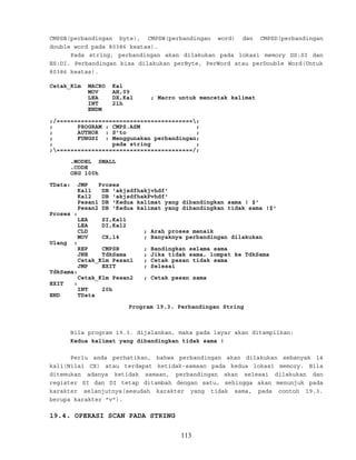 CMPSB(perbandingan byte), CMPSW(perbandingan word) dan CMPSD(perbandingan
double word pada 80386 keatas).
Pada string, perbandingan akan dilakukan pada lokasi memory DS:SI dan
ES:DI. Perbandingan bisa dilakukan perByte, PerWord atau perDouble Word(Untuk
80386 keatas).
Cetak_Klm MACRO Kal
MOV AH,09
LEA DX,Kal ; Macro untuk mencetak kalimat
INT 21h
ENDM
;/=======================================;
; PROGRAM : CMPS.ASM ;
; AUTHOR : S’to ;
; FUNGSI : Menggunakan perbandingan;
; pada string ;
;=======================================/;
.MODEL SMALL
.CODE
ORG 100h
TData: JMP Proses
Kal1 DB 'akjsdfhakjvhdf'
Kal2 DB 'akjsdfhakPvhdf'
Pesan1 DB 'Kedua kalimat yang dibandingkan sama ! $'
Pesan2 DB 'Kedua kalimat yang dibandingkan tidak sama !$'
Proses :
LEA SI,Kal1
LEA DI,Kal2
CLD ; Arah proses menaik
MOV CX,14 ; Banyaknya perbandingan dilakukan
Ulang :
REP CMPSB ; Bandingkan selama sama
JNE TdkSama ; Jika tidak sama, lompat ke TdkSama
Cetak_Klm Pesan1 ; Cetak pesan tidak sama
JMP EXIT ; Selesai
TdkSama:
Cetak_Klm Pesan2 ; Cetak pesan sama
EXIT :
INT 20h
END TData
Program 19.3. Perbandingan String
Bila program 19.3. dijalankan, maka pada layar akan ditampilkan:
Kedua kalimat yang dibandingkan tidak sama !
Perlu anda perhatikan, bahwa perbandingan akan dilakukan sebanyak 14
kali(Nilai CX) atau terdapat ketidak-samaan pada kedua lokasi memory. Bila
ditemukan adanya ketidak samaan, perbandingan akan selesai dilakukan dan
register SI dan DI tetap ditambah dengan satu, sehingga akan menunjuk pada
karakter selanjutnya(sesudah karakter yang tidak sama, pada contoh 19.3.
berupa karakter "v").
19.4. OPERASI SCAN PADA STRING
113
 
