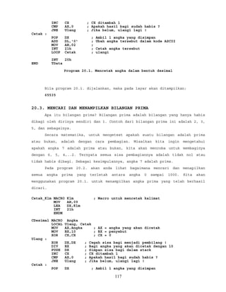 INC CX ; CX ditambah 1
CMP AX,0 ; Apakah hasil bagi sudah habis ?
JNE Ulang ; Jika belum, ulangi lagi !
Cetak :
POP DX ; Ambil 1 angka yang disimpan
ADD DL,'0' ; Ubah angka tersebut dalam kode ASCII
MOV AH,02 ;
INT 21h ; Cetak angka tersebut
LOOP Cetak ; ulangi
INT 20h
END TData
Program 20.1. Mencetak angka dalam bentuk desimal
Bila program 20.1. dijalankan, maka pada layar akan ditampilkan:
65535
20.3. MENCARI DAN MENAMPILKAN BILANGAN PRIMA
Apa itu bilangan prima? Bilangan prima adalah bilangan yang hanya habis
dibagi oleh dirinya sendiri dan 1. Contoh dari bilangan prima ini adalah 2, 3,
5, dan sebagainya.
Secara matematika, untuk mengetest apakah suatu bilangan adalah prima
atau bukan, adalah dengan cara pembagian. Misalkan kita ingin mengetahui
apakah angka 7 adalah prima atau bukan, kita akan mencoba untuk membaginya
dengan 6, 5, 4,..2. Ternyata semua sisa pembagiannya adalah tidak nol atau
tidak habis dibagi. Sebagai kesimpulannya, angka 7 adalah prima.
Pada program 20.2. akan anda lihat bagaimana mencari dan menapilkan
semua angka prima yang terletak antara angka 0 sampai 1000. Kita akan
menggunakan program 20.1. untuk menampilkan angka prima yang telah berhasil
dicari.
Cetak_Klm MACRO Klm ; Macro untuk mencetak kalimat
MOV AH,09
LEA DX,Klm
INT 21h
ENDM
CDesimal MACRO Angka
LOCAL Ulang, Cetak
MOV AX,Angka ; AX = angka yang akan dicetak
MOV BX,10 ; BX = penyebut
XOR CX,CX ; CX = 0
Ulang :
XOR DX,DX ; Cegah sisa bagi menjadi pembilang !
DIV BX ; Bagi angka yang akan dicetak dengan 10
PUSH DX ; Simpan sisa bagi dalam stack
INC CX ; CX ditambah 1
CMP AX,0 ; Apakah hasil bagi sudah habis ?
JNE Ulang ; Jika belum, ulangi lagi !
Cetak :
POP DX ; Ambil 1 angka yang disimpan
117
 