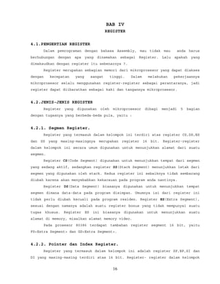 BAB IV
REGISTER
4.1.PENGERTIAN REGISTER
Dalam pemrograman dengan bahasa Assembly, mau tidak mau anda harus
berhubungan dengan apa yang dinamakan sebagai Register. Lalu apakah yang
dimaksudkan dengan register itu sebenarnya ?.
Register merupakan sebagian memori dari mikroprosesor yang dapat diakses
dengan kecepatan yang sangat tinggi. Dalam melakukan pekerjaannya
mikroprosesor selalu menggunakan register-register sebagai perantaranya, jadi
register dapat diibaratkan sebagai kaki dan tangannya mikroprosesor.
4.2.JENIS-JENIS REGISTER
Register yang digunakan oleh mikroprosesor dibagi menjadi 5 bagian
dengan tugasnya yang berbeda-beda pula, yaitu :
4.2.1. Segmen Register.
Register yang termasuk dalam kelompok ini terdiri atas register CS,DS,ES
dan SS yang masing-masingnya merupakan register 16 bit. Register-register
dalam kelompok ini secara umum digunakan untuk menunjukkan alamat dari suatu
segmen.
Register CS(Code Segment) digunakan untuk menunjukkan tempat dari segmen
yang sedang aktif, sedangkan register SS(Stack Segment) menunjukkan letak dari
segmen yang digunakan oleh stack. Kedua register ini sebaiknya tidak sembarang
diubah karena akan menyebabkan kekacauan pada program anda nantinya.
Register DS(Data Segment) biasanya digunakan untuk menunjukkan tempat
segmen dimana data-data pada program disimpan. Umumnya isi dari register ini
tidak perlu diubah kecuali pada program residen. Register ES(Extra Segment),
sesuai dengan namanya adalah suatu register bonus yang tidak mempunyai suatu
tugas khusus. Register ES ini biasanya digunakan untuk menunjukkan suatu
alamat di memory, misalkan alamat memory video.
Pada prosesor 80386 terdapat tambahan register segment 16 bit, yaitu
FS<Extra Segment> dan GS<Extra Segment>.
4.2.2. Pointer dan Index Register.
Register yang termasuk dalam kelompok ini adalah register SP,BP,SI dan
DI yang masing-masing terdiri atas 16 bit. Register- register dalam kelompok
16
 