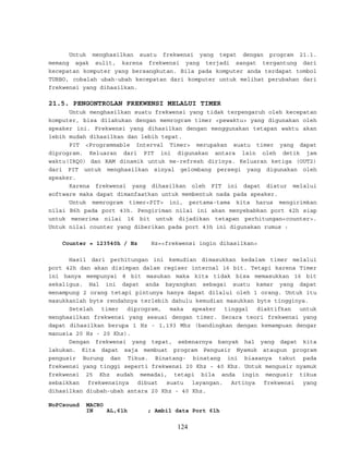 Untuk menghasilkan suatu frekwensi yang tepat dengan program 21.1.
memang agak sulit, karena frekwensi yang terjadi sangat tergantung dari
kecepatan komputer yang bersangkutan. Bila pada komputer anda terdapat tombol
TURBO, cobalah ubah-ubah kecepatan dari komputer untuk melihat perubahan dari
frekwensi yang dihasilkan.
21.5. PENGONTROLAN FREKWENSI MELALUI TIMER
Untuk menghasilkan suatu frekwensi yang tidak terpengaruh oleh kecepatan
komputer, bisa dilakukan dengan memrogram timer <pewaktu> yang digunakan oleh
speaker ini. Frekwensi yang dihasilkan dengan menggunakan tetapan waktu akan
lebih mudah dihasilkan dan lebih tepat.
PIT <Programmable Interval Timer> merupakan suatu timer yang dapat
diprogram. Keluaran dari PIT ini digunakan antara lain oleh detik jam
waktu(IRQ0) dan RAM dinamik untuk me-refresh dirinya. Keluaran ketiga (OUT2)
dari PIT untuk menghasilkan sinyal gelombang persegi yang digunakan oleh
speaker.
Karena frekwensi yang dihasilkan oleh PIT ini dapat diatur melalui
software maka dapat dimanfaatkan untuk membentuk nada pada speaker.
Untuk memrogram timer<PIT> ini, pertama-tama kita harus mengirimkan
nilai B6h pada port 43h. Pengiriman nilai ini akan menyebabkan port 42h siap
untuk menerima nilai 16 bit untuk dijadikan tetapan perhitungan<counter>.
Untuk nilai counter yang diberikan pada port 43h ini digunakan rumus :
Counter = 123540h / Hz Hz=<frekwensi ingin dihasilkan>
Hasil dari perhitungan ini kemudian dimasukkan kedalam timer melalui
port 42h dan akan disimpan dalam regiser internal 16 bit. Tetapi karena Timer
ini hanya mempunyai 8 bit masukan maka kita tidak bisa memasukkan 16 bit
sekaligus. Hal ini dapat anda bayangkan sebagai suatu kamar yang dapat
menampung 2 orang tetapi pintunya hanya dapat dilalui oleh 1 orang. Untuk itu
masukkanlah byte rendahnya terlebih dahulu kemudian masukkan byte tingginya.
Setelah timer diprogram, maka speaker tinggal diaktifkan untuk
menghasilkan frekwensi yang sesuai dengan timer. Secara teori frekwensi yang
dapat dihasilkan berupa 1 Hz - 1,193 Mhz (bandingkan dengan kemampuan dengar
manusia 20 Hz - 20 Khz).
Dengan frekwensi yang tepat, sebenarnya banyak hal yang dapat kita
lakukan. Kita dapat saja membuat program Pengusir Nyamuk ataupun program
pengusir Burung dan Tikus. Binatang- binatang ini biasanya takut pada
frekwensi yang tinggi seperti frekwensi 20 Khz - 40 Khz. Untuk mengusir nyamuk
frekwensi 25 Khz sudah memadai, tetapi bila anda ingin mengusir tikus
sebaikkan frekwensinya dibuat suatu layangan. Artinya frekwensi yang
dihasilkan diubah-ubah antara 20 Khz - 40 Khz.
NoPCsound MACRO
IN AL,61h ; Ambil data Port 61h
124
 