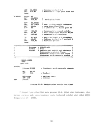 AND AL,0FCh ; Matikan bit ke 6 & 7
OUT 61h,AL ; Masukkan nilainya pada Port 61h
ENDM
PCsound MACRO Hz
MOV AL,0B6h ;
OUT 43h,AL ; Persiapkan Timer
MOV DX,0012h ;
MOV AX,3540h ; Bagi 123540H dengan frekwensi
MOV BX,Hz ; yang akan dihasilkan.
DIV BX ; < 123540:Hz > , hasil pada AX
OUT 42h,AL ; Masukkan byte rendah dahulu.
MOV AL,AH ; Port hanya dapat melalui AL/AX
OUT 42h,AL ; Masukkan byte tingginya.
IN AL,61h ; Ambil data port 61h <Speaker>
OR AL,03 ; Jadikan Bit ke 6 & 7 menjadi 1
OUT 61h,AL ; Bunyikan speaker
ENDM
;/=========================================================;
; Program : NYAMUK.ASM ;
; Author : S’to ;
; Fungsi : membunyikan speaker dan mengatur ;
; frekwensinya melalui Timer. ;
; Frekwensi yang dihasilkan dapat ;
; digunakan untuk mengusir nyamuk ;
;=========================================================/;
.MODEL SMALL
.CODE
ORG 100h
Proses :
PCsound 25000 ; Frekwensi untuk mengusir nyamuk.
MOV AH,00
INT 16h ; Readkey
NoPCsound ; Matikan suara.
INT 20h ; selesai
END Proses
Program 21.2. Pengontrolan speaker dan timer
Frekwensi yang dihasilkan pada program 21.2. tidak akan terdengar, oleh
karena itu bila anda ingin mendengar suatu frekwensi cobalah ubah nilai 25000
dengan nilai 20 - 20000.
125
 