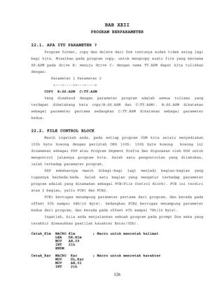 BAB XXII
PROGRAM BERPARAMETER
22.1. APA ITU PARAMETER ?
Program format, copy dan delete dari Dos tentunya sudah tidak asing lagi
bagi kita. Misalkan pada program copy, untuk mengcopy suatu file yang bernama
SS.ASM pada drive B: menuju drive C: dengan nama TT.ASM dapat kita tuliskan
dengan:
Parameter 1 Parameter 2
+---+----++---+----+
COPY B:SS.ASM C:TT.ASM
Yang dimaksud dengan parameter program adalah semua tulisan yang
terdapat dibelakang kata copy(B:SS.ASM dan C:TT.ASM). B:SS.ASM dikatakan
sebagai parameter pertama sedangkan C:TT.ASM dikatakan sebagai parameter
kedua.
22.2. FILE CONTROL BLOCK
Masih ingatkah anda, pada setiap program COM kita selalu menyediakan
100h byte kosong dengan perintah ORG 100h. 100h byte kosong kosong ini
dinamakan sebagai PSP atau Program Segment Prefix dan digunakan oleh DOS untuk
mengontrol jalannya program kita. Salah satu pengontrolan yang dilakukan,
ialah terhadap paramater program.
PSP sebenarnya masih dibagi-bagi lagi menjadi bagian-bagian yang
tugasnya berbeda-beda. Salah satu bagian yang mengatur terhadap parameter
program adalah yang dinamakan sebagai FCB(File Control Block). FCB ini terdiri
atas 2 bagian, yaitu FCB1 dan FCB2.
FCB1 bertugas menampung parameter pertama dari program, dan berada pada
offset 5Ch sampai 6Bh(16 Byte). Sedangkan FCB2 bertugas menampung parameter
kedua dari program, dan berada pada offset 6Ch sampai 7Bh(16 Byte).
Ingatlah, bila anda menjalankan sebuah program pada prompt Dos maka yang
terakhir dimasukkan pastilah karakter Enter(0Dh).
Cetak_Klm MACRO Klm ; Macro untuk mencetak kalimat
LEA DX,Klm
MOV AH,09
INT 21h
ENDM
Cetak_Kar MACRO Kar ; Macro untuk mencetak karakter
MOV DL,Kar
MOV AH,02
INT 21h
126
 