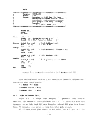ENDM
;/======================================================;
; Program : FCB12.ASM ;
; Author : S’to ;
; Fungsi : Mencetak isi FCB1 dan FCB2 yang ;
; menampung parameter program. Untuk ;
; mencobanya, tambahkanlah parameter ;
; pada program saat menjalankannya, ;
; seperti: ;
; C:> FCB12 P111 P222 ;
;======================================================/;
.MODEL SMALL
.CODE
ORG 100h
TData : JMP Proses
Para1 DB ' Parameter pertama : $'
Para2 DB 13,10,' Parameter kedua : $'
Proses : Cetak_Klm Para1 ; Cetak kalimat Para1
MOV BX,5Ch ; Alamat FCB1
MOV CX,16
Ulang1 :
Cetak_Kar [BX] ; Cetak parameter pertama (FCB1)
INC BX
LOOP Ulang1
Cetak_Klm Para2 ; Cetak kalimat Para2
MOV CX,16
Ulang2 :
Cetak_Kar [BX] ; Cetak parameter kedua (FCB2)
INC BX
LOOP Ulang2
INT 20h
END TData
Program 22.1. Mengambil parameter 1 dan 2 program dari FCB
Untuk mencoba dengan program 22.1., masukkanlah parameter program. Hasil
eksekusinya akan tampak seperti:
C:> FCB12 F111 F222
Parameter pertama : F111
Parameter kedua : F222
22.3. DATA TRANSFER AREA
Dengan FCB kita hanya mampu mengambil 2 parameter dari program.
Bagaimana jika parameter yang dimasukkan lebih dari 2?. Untuk itu anda harus
mengakses bagian lain dari PSP yang dinamakan sebagai DTA atau Data Tranfer
Area. DTA mencatat semua parameter yang dimasukkan pada program.
DTA terletak mulai pada offset ke 80h sampai FFh dari PSP. Bila anda
127
 