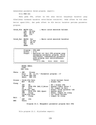 memasukkan parameter dalam program, seperti:
C:> FCB 111
Maka pada DTA, offset ke 80h akan berisi banyaknya karakter yang
diketikkan termasuk karakter enter(Dalam contoh=04). Pada offset ke 81h akan
berisi spasi(20h), dan pada offset ke 82h berisi karakter pertama parameter
program.
Cetak_Klm MACRO Klm ; Macro untuk mencetak kalimat
LEA DX,Klm
MOV AH,09
INT 21h
ENDM
Cetak_Kar MACRO Kar ; Macro untuk mencetak karakter
MOV DL,Kar
MOV AH,02
INT 21h
ENDM
;/======================================================;
; Program : DTA.ASM ;
; Author : S’to ;
; Fungsi : Mencetak isi dari DTA program yang ;
; menampung parameter program. Untuk ;
; mencobanya, tambahkanlah parameter ;
; pada program saat menjalankannya, ;
; seperti: ;
; C:> DTA P111 P222 P333 ;
;======================================================/;
.MODEL SMALL
.CODE
ORG 100h
TData : JMP Proses
Para DB 13,10,' Parameter program : $'
T_Enter EQU 0Dh
Spasi EQU 20h
Proses : Cetak_Klm Para ; Cetak kalimat Para1
MOV BX,81h ; Alamat DTA
Ulang :
INC BX ; BX = Alamat DTA
CMP BYTE PTR [BX],T_Enter ; Apakah tombol Enter ?
JE Exit ; Ya! Lompat ke Exit
Cetak_Kar [BX] ; Bukan! Cetak karakter tsb
CMP BYTE PTR [BX],Spasi ; Apakah spasi ?
JNE Ulang ; Bukan, lompat ke ulang
Cetak_Klm Para ; Ya! Cetak kalimat
JMP Ulang ; Lompat ke ulang
Exit :
INT 20h
END TData
Program 22.2. Mengambil parameter program dari DTA
Bila program 22.2. dijalankan seperti:
128
 