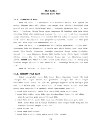 BAB XXIII
OPERASI PADA FILE
23.1. PENANGANAN FILE
Pada Dos versi 1.0 penanganan file dilakukan melalui FCB. System ini
muncul, sebagai hasil dari kompabilitas dengan CP/M. Ternyata penanganan file
melalui FCB ini banyak kendalanya, seperti kemampuan manampung nama file yang
hanya 11 karakter. Karena hanya mampu menampung 11 karakter maka nama untuk
directory tidak akan tertampung sehingga Dos versi awal tidak bisa menangani
adanya directory. Penanganan file melalui FCB ini sudah ketinggalan zaman dan
telah banyak ditinggalkan oleh programmer-programmer. Karena itu maka pada
buku ini, kita hanya akan membahasnya sekilas.
Pada Dos versi 2.0 diperkenalkan suatu bentuk penanganan file yang baru.
Penanganan file ini dinamakan File Handle yang mirip dengan fungsi pada UNIX.
Dengan file handle penanganan terhadap directory dengan mudah dilakukan.
Operasi file yang dilakukan dengan file handle harus dibuku(Open) terlebih
dahulu, selain itu file handle bekerja dengan apa yang dinamakan dengan
ASCIIZ. ASCIIZ atau ASCII+Zero byte adalah suatu teknik penulisan string yang
diakhiri dengan byte nol(0) atau karakter Null. Contohnya dalam penulisan nama
file:
Nama DB 'DATA.DAT ',0 <----- ASCIIZ
23.2. MEMBUAT FILE BARU
Untuk menciptakan suatu file baru, dapat digunakan fungsi 3Ch dari
intrupsi 21h. Adapun aturan dari pemakaian interupsi ini adalah dengan
memasukkan nilai servis 3Ch pada AH, pasangan register DS:DX menunjuk pada
nama file ASCIIZ yang akan diciptakan, CX diisi dengan atribut file atau
maksud dari pembukaan file tersebut dengan spesifikasi nomor Bit:
- 0 untuk File Read Only, yaitu file yang dibuka hanya untuk dibaca.
- 1 untuk File Hidden, yaitu file yang disembunyikan. Jenis file ini tidak
akan ditampilkan pada proses DIR dari DOS.
- 2 untuk File System, yaitu file yang akan otomatis dijalankan pada saat
BOOT. Jenis file ini biasanya berkaitan erat dengan mesin komputer dan
biasanya ditandai dengan ektensi SYS.
- 3 untuk Volume label.
- 4 untuk Nama subdirectory.
- 5 untuk File Archive, yaitu suatu bentuk file normal.
130
 