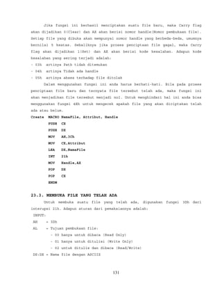 Jika fungsi ini berhasil menciptakan suatu file baru, maka Carry flag
akan dijadikan 0(Clear) dan AX akan berisi nomor handle(Nomor pembukaan file).
Setiap file yang dibuka akan mempunyai nomor handle yang berbeda-beda, umumnya
bernilai 5 keatas. Sebaliknya jika proses penciptaan file gagal, maka Carry
flag akan dijadikan 1(Set) dan AX akan berisi kode kesalahan. Adapun kode
kesalahan yang sering terjadi adalah:
- 03h artinya Path tidak ditemukan
- 04h artinya Tidak ada handle
- 05h artinya akses terhadap file ditolak
Dalam menggunakan fungsi ini anda harus berhati-hati. Bila pada proses
penciptaan file baru dan ternyata file tersebut telah ada, maka fungsi ini
akan menjadikan file tersebut menjadi nol. Untuk menghindari hal ini anda bisa
menggunakan fungsi 4Eh untuk mengecek apakah file yang akan diciptakan telah
ada atau belum.
Create MACRO NamaFile, Attribut, Handle
PUSH CX
PUSH DX
MOV AH,3Ch
MOV CX,Attribut
LEA DX,NamaFile
INT 21h
MOV Handle,AX
POP DX
POP CX
ENDM
23.3. MEMBUKA FILE YANG TELAH ADA
Untuk membuka suatu file yang telah ada, digunakan fungsi 3Dh dari
interupsi 21h. Adapun aturan dari pemakaiannya adalah:
INPUT:
AH = 3Dh
AL = Tujuan pembukaan file:
- 00 hanya untuk dibaca (Read Only)
- 01 hanya untuk ditulisi (Write Only)
- 02 untuk ditulis dan dibaca (Read/Write)
DS:DX = Nama file dengan ASCIIZ
131
 