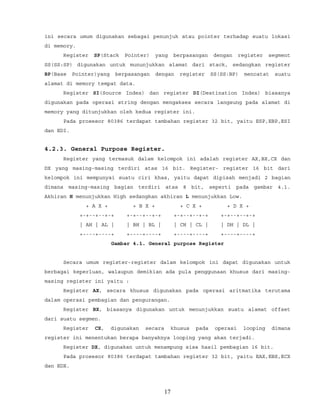 ini secara umum digunakan sebagai penunjuk atau pointer terhadap suatu lokasi
di memory.
Register SP(Stack Pointer) yang berpasangan dengan register segment
SS(SS:SP) digunakan untuk mununjukkan alamat dari stack, sedangkan register
BP(Base Pointer)yang berpasangan dengan register SS(SS:BP) mencatat suatu
alamat di memory tempat data.
Register SI(Source Index) dan register DI(Destination Index) biasanya
digunakan pada operasi string dengan mengakses secara langsung pada alamat di
memory yang ditunjukkan oleh kedua register ini.
Pada prosesor 80386 terdapat tambahan register 32 bit, yaitu ESP,EBP,ESI
dan EDI.
4.2.3. General Purpose Register.
Register yang termasuk dalam kelompok ini adalah register AX,BX,CX dan
DX yang masing-masing terdiri atas 16 bit. Register- register 16 bit dari
kelompok ini mempunyai suatu ciri khas, yaitu dapat dipisah menjadi 2 bagian
dimana masing-masing bagian terdiri atas 8 bit, seperti pada gambar 4.1.
Akhiran H menunjukkan High sedangkan akhiran L menunjukkan Low.
+ A X + + B X + + C X + + D X +
+-+--+--+-+ +-+--+--+-+ +-+--+--+-+ +-+--+--+-+
| AH | AL | | BH | BL | | CH | CL | | DH | DL |
+----+----+ +----+----+ +----+----+ +----+----+
Gambar 4.1. General purpose Register
Secara umum register-register dalam kelompok ini dapat digunakan untuk
berbagai keperluan, walaupun demikian ada pula penggunaan khusus dari masing-
masing register ini yaitu :
Register AX, secara khusus digunakan pada operasi aritmatika terutama
dalam operasi pembagian dan pengurangan.
Register BX, biasanya digunakan untuk menunjukkan suatu alamat offset
dari suatu segmen.
Register CX, digunakan secara khusus pada operasi looping dimana
register ini menentukan berapa banyaknya looping yang akan terjadi.
Register DX, digunakan untuk menampung sisa hasil pembagian 16 bit.
Pada prosesor 80386 terdapat tambahan register 32 bit, yaitu EAX,EBX,ECX
dan EDX.
17
 