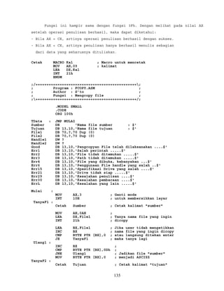 Fungsi ini hampir sama dengan fungsi 3Fh. Dengan melihat pada nilai AX
setelah operasi penulisan berhasil, maka dapat diketahui:
- Bila AX = CX, artinya operasi penulisan berhasil dengan sukses.
- Bila AX < CX, artinya penulisan hanya berhasil menulis sebagian
dari data yang seharusnya dituliskan.
Cetak MACRO Kal ; Macro untuk mencetak
MOV AH,09 ; kalimat
LEA DX,Kal
INT 21h
ENDM
;/==============================================;
; Program : FCOPY.ASM ;
; Author : S’to ;
; Fungsi : Mengcopy file ;
;==============================================/;
.MODEL SMALL
.CODE
ORG 100h
TData : JMP MULAI
Sumber DB 'Nama file sumber : $'
Tujuan DB 13,10,'Nama file tujuan : $'
File1 DB 70,?,70 Dup (0)
File2 DB 70,?,70 Dup (0)
Handle1 DW ?
Handle2 DW ?
Good DB 13,10,'Pengcopyan File telah dilaksanakan ....$'
Err1 DB 13,10,'Salah perintah .....$'
Err2 DB 13,10,'File tidak ditemukan .....$'
Err3 DB 13,10,'Path tidak ditemukan .....$'
Err4 DB 13,10,'File yang dibuka, kebanyakan ...$'
Err6 DB 13,10,'Penggunaan File handle yang salah ..$'
Err15 DB 13,10,'Spesifikasi Drive yang salah ....$'
Err21 DB 13,10,'Drive tidak siap .....$'
Err29 DB 13,10,'Kesalahan penulisan ....$'
Err30 DB 13,10,'Kesalahan pembacaan ....$'
ErrL DB 13,10,'Kesalahan yang lain .....$'
Mulai :
MOV AX,3 ; Ganti mode
INT 10H ; untuk membersihkan layar
TanyaF1 :
Cetak Sumber ; Cetak kalimat "sumber"
MOV AH,0AH ;
LEA DX,File1 ; Tanya nama file yang ingin
INT 21h ; dicopy
LEA BX,File1 ; Jika user tidak mengetikkan
INC BX ; nama file yang ingin dicopy
CMP BYTE PTR [BX],0 ; atau langsung ditekan enter
JE TanyaF1 ; maka tanya lagi
Ulang1 :
INC BX ;
CMP BYTE PTR [BX],0Dh ;
JNE Ulang1 ; Jadikan file "sumber"
MOV BYTE PTR [BX],0 ; menjadi ASCIZZ
TanyaF2 :
Cetak Tujuan ; Cetak kalimat "tujuan"
135
 